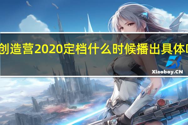创造营2020定档 什么时候播出具体啥情况