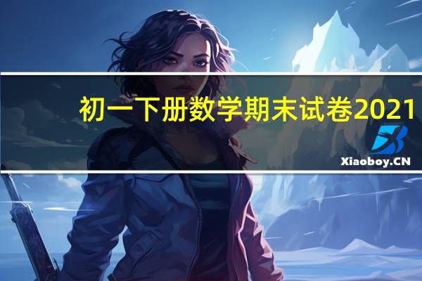 初一下册数学期末试卷2021（初一下册数学期末试卷）