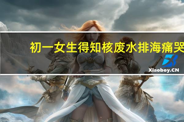 初一女生得知核废水排海痛哭