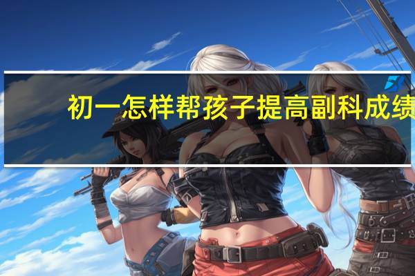 初一怎样帮孩子提高副科成绩