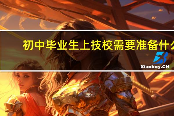 初中毕业生上技校需要准备什么