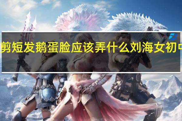 初中生女生剪短发鹅蛋脸应该弄什么刘海 女初中生短发发型大全