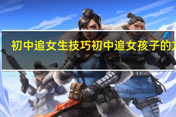 初中追女生技巧 初中追女孩子的方法