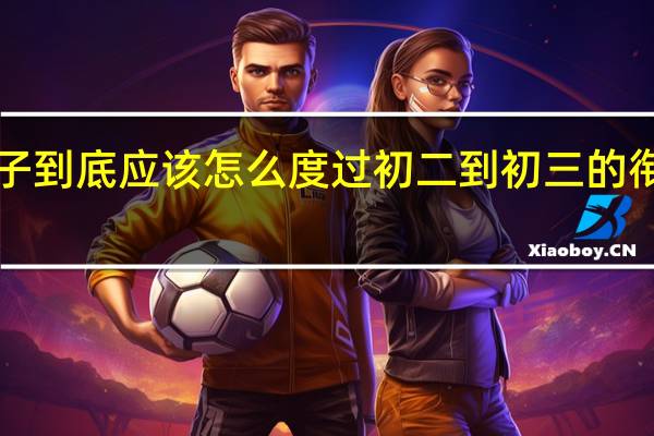 初二孩子到底应该怎么度过初二到初三的衔接期——暑假