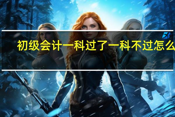 初级会计一科过了一科不过怎么办