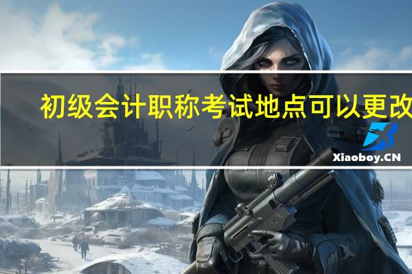初级会计职称考试地点可以更改吗（初级会计职称考试地点）