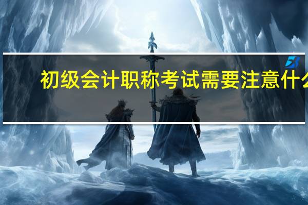 初级会计职称考试需要注意什么