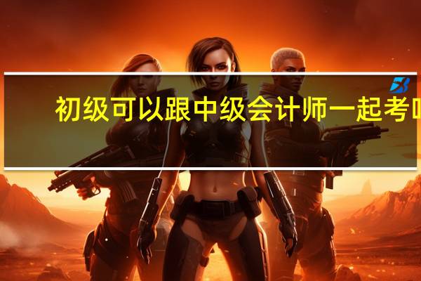 初级可以跟中级会计师一起考吗