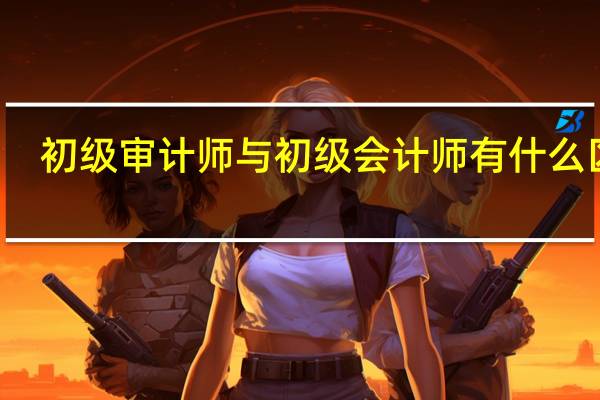初级审计师与初级会计师有什么区别