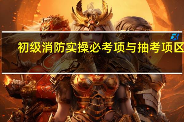 初级消防实操必考项与抽考项区分
