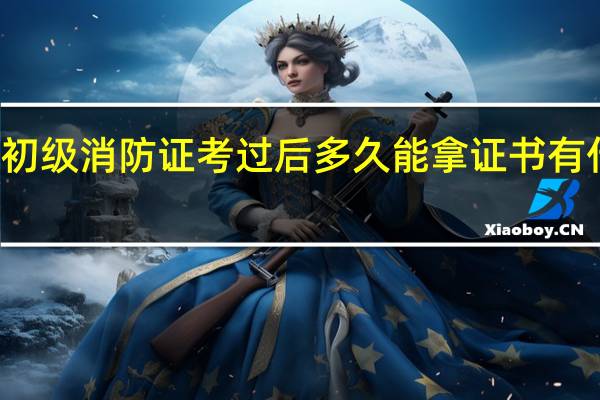 初级消防证考过后多久能拿证书 有什么用