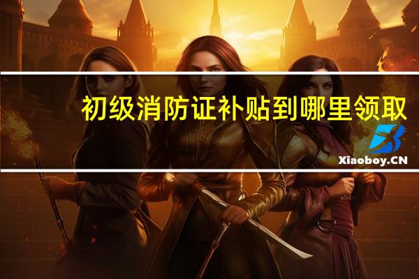 初级消防证补贴到哪里领取