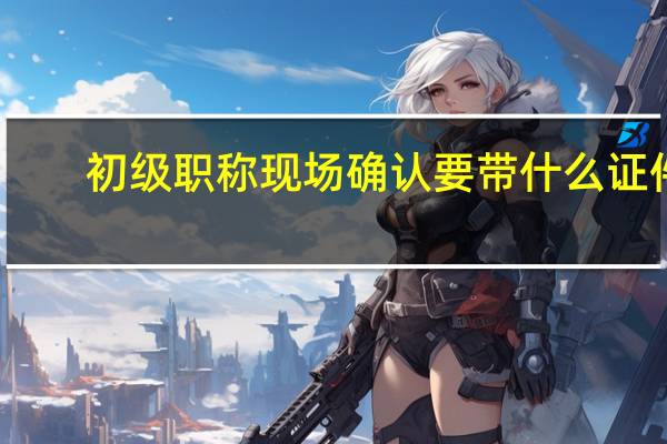 初级职称现场确认要带什么证件