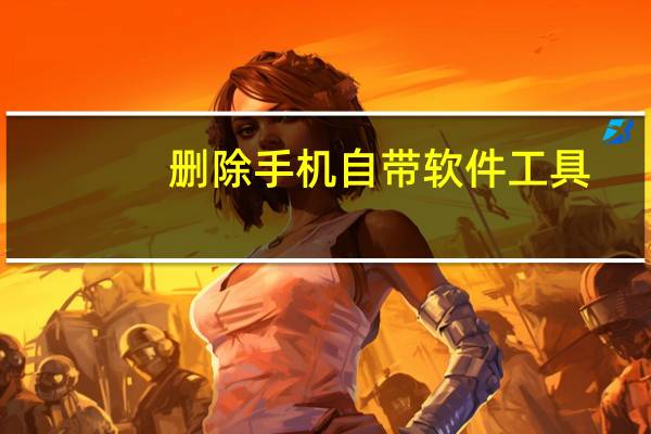 删除手机自带软件工具(删除手机自带软件)