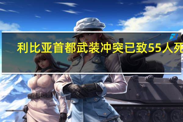 利比亚首都武装冲突已致55人死亡