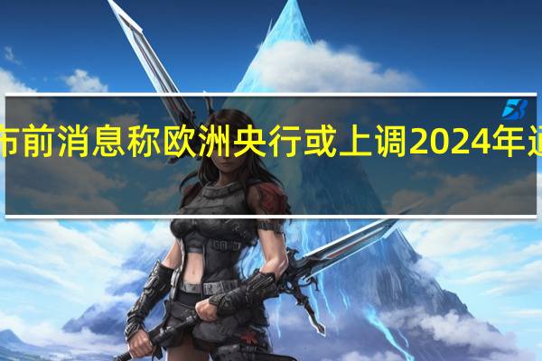 利率决议公布前消息称欧洲央行或上调2024年通胀预测至3%以上