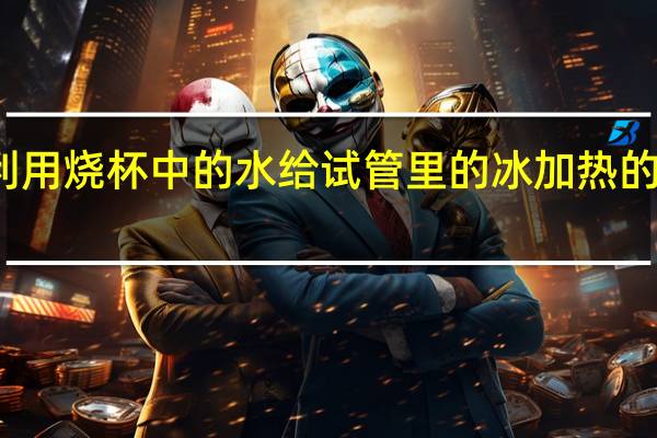 利用烧杯中的水给试管里的冰加热的目的是(欢欢利用小试管)