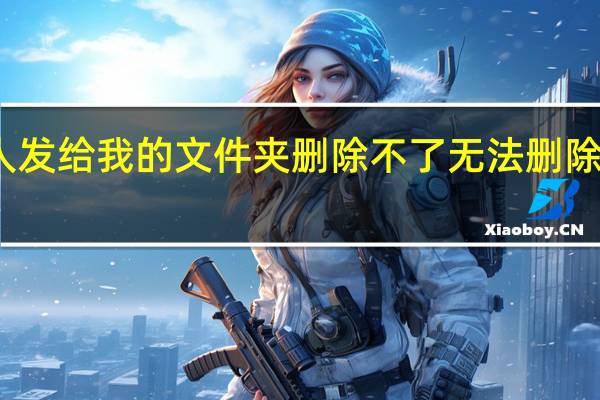 别人发给我的文件夹删除不了 无法删除的文件夹