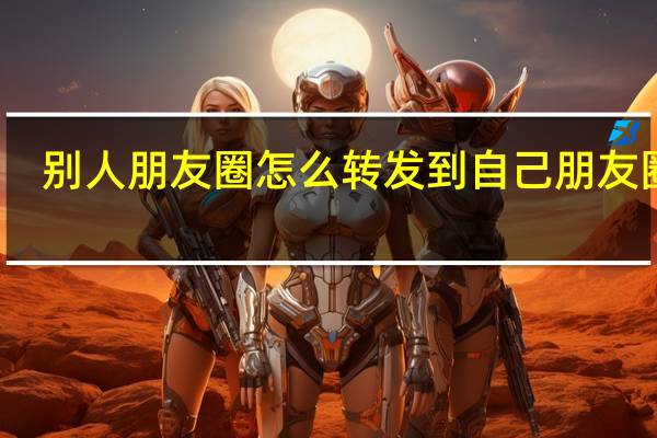 别人朋友圈怎么转发到自己朋友圈里（微信朋友圈转发怎么转）