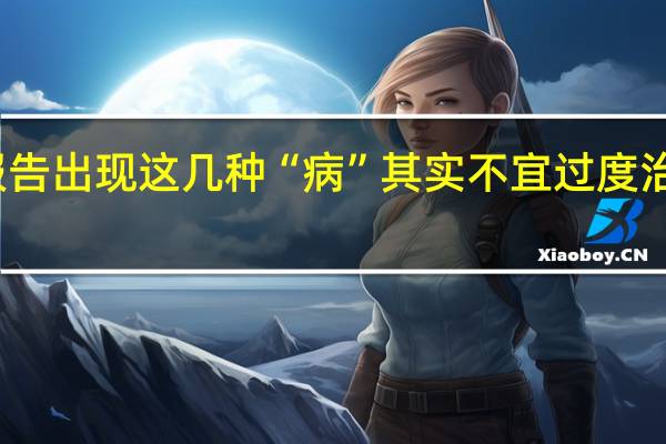别慌！体检报告出现这几种“病”其实不宜过度治疗 到底什么情况呢
