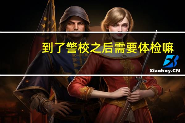 到了警校之后需要体检嘛