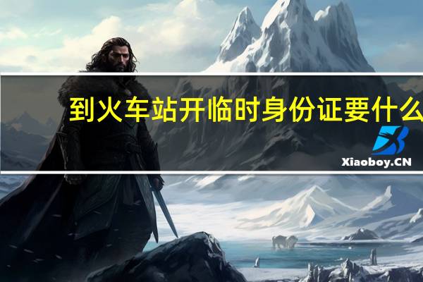 到火车站开临时身份证要什么