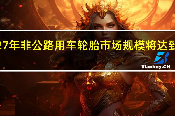 到2027年 非公路用车轮胎市场规模将达到140亿美元