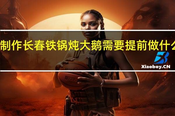 制作长春铁锅炖大鹅需要提前做什么准备