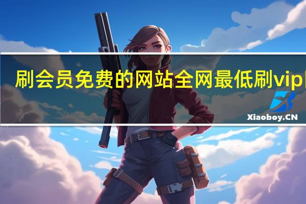 刷会员免费的网站 全网最低刷vip网站