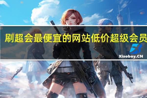 刷超会最便宜的网站 低价超级会员网站(刷超级会员是真的吗)
