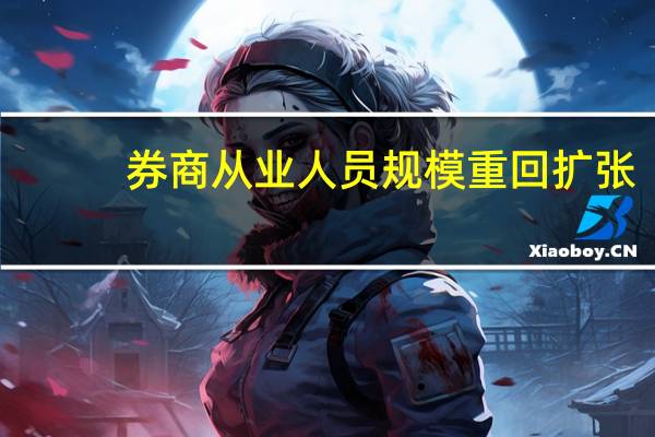 券商从业人员规模重回扩张