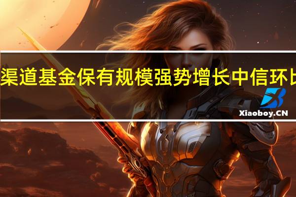 券商渠道基金保有规模强势增长 中信环比大增10%