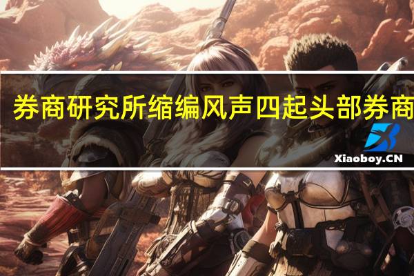 券商研究所缩编风声四起头部券商人士：是迟早的趋势