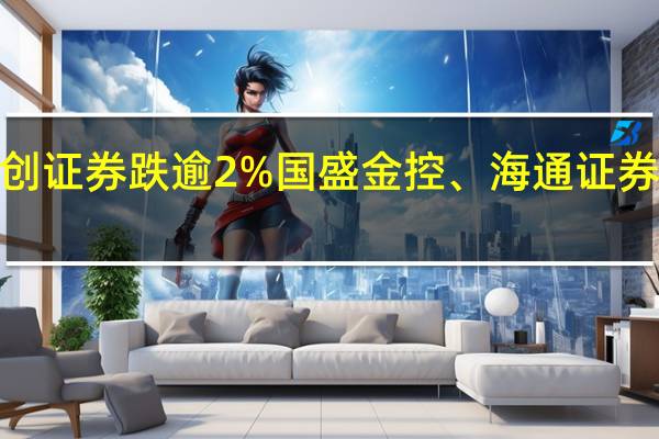 券商股下滑华创云信跌近3%首创证券跌逾2%国盛金控、海通证券、华鑫股份等近期异动个股跌幅居前