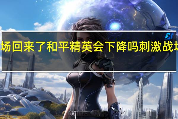 刺激战场回来了和平精英会下降吗 刺激战场还会回来吗