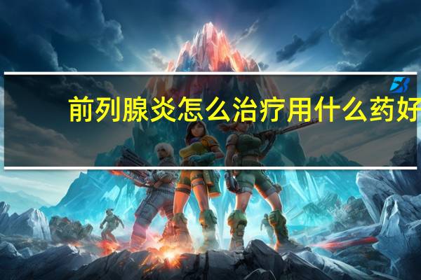 前列腺炎怎么治疗用什么药好（治疗前列腺炎如何用药 治疗前列腺炎用什么药好）