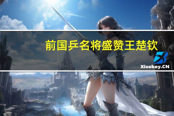 前国乒名将盛赞王楚钦：打球漂亮干净有杀气 人品优秀 为人干净纯粹 少年英雄蜕变成长