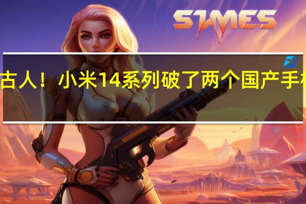 前无古人！小米14系列破了两个国产手机纪录 官方：这是一次历史性跨越