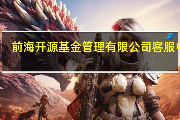 前海开源基金管理有限公司客服电话（前海开源基金管理有限公司）