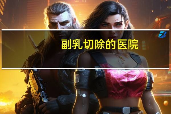 副乳切除的医院(切除副乳需要多少钱)