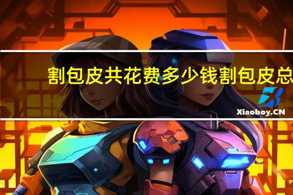 割包皮共花费多少钱 割包皮总共需要多少钱啊