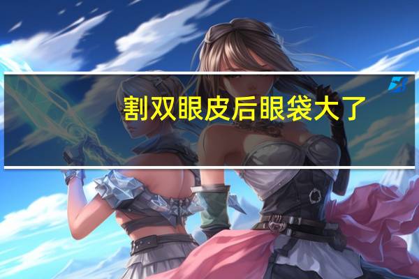 割双眼皮后眼袋大了,割双眼皮时上眼皮脂肪去太多了怎么修复