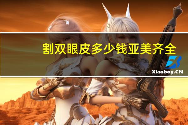 割双眼皮多少钱亚美齐全(割了双眼皮，会变大多少)