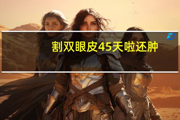 割双眼皮45天啦还肿(割双眼皮为什么会浮肿多长时间才能消肿呢)