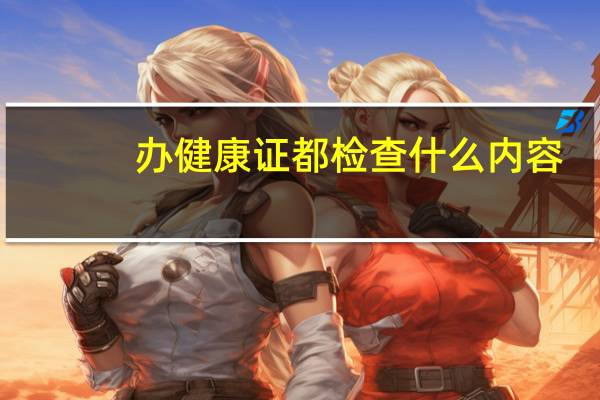 办健康证都检查什么内容(办健康证都检查什么)