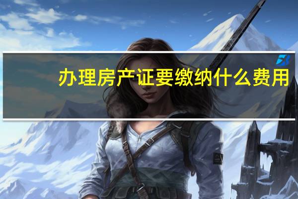 办理房产证要缴纳什么费用（办理房产证时需要交哪些费用）