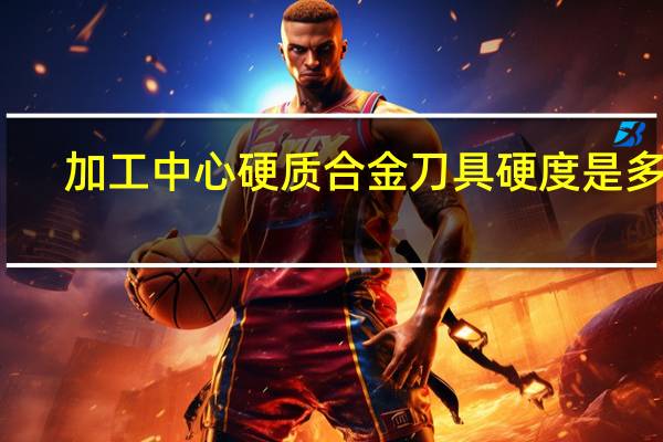 加工中心硬质合金刀具硬度是多少