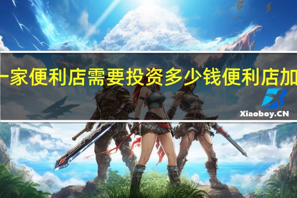加盟一家便利店需要投资多少钱 便利店加盟店排行榜