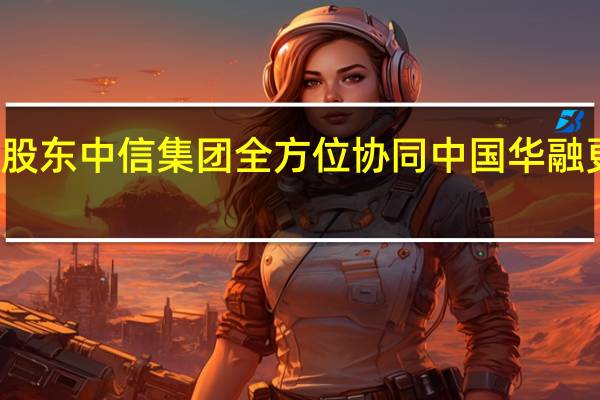 加速融入与大股东中信集团全方位协同 中国华融更名 到底什么情况嘞
