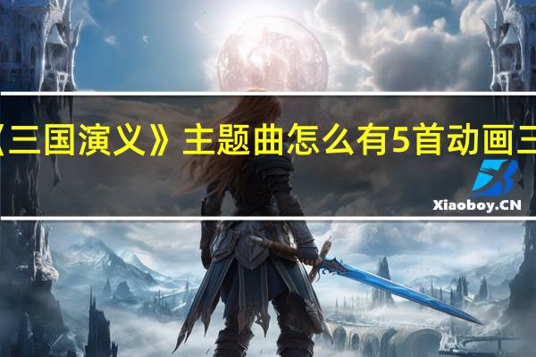 动画版《三国演义》主题曲怎么有5首 动画三国演义主题曲